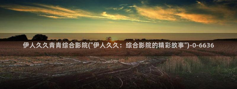 超碰伊人久久影院：伊人久久青青综合影院(\